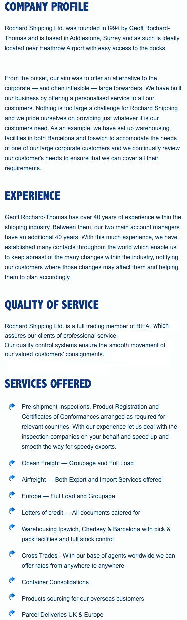 COMPANY PROFILE
Rochard Shipping Ltd. was founded in I994 by Geoff Rochard-Thomas and is based in Addlestone, Surrey and as such is ideally located near Heathrow Airport with easy access to the docks. From the outset, our aim was to offer an alternative to the corporate — and often inflexible — large forwarders. We have built our business by offering a personalised service to all our customers. Nothing is too large a challenge for Rochard Shipping and we pride ourselves on providing just whatever it is our customers need. As an example, we have set up warehousing facilities in both Barcelona and Ipswich to accomodate the needs of one of our large corporate customers and we continually review our customer's needs to ensure that we can cover all their requirements. EXPERIENCE
Geoff Rochard-Thomas has over 40 years of experience within the shipping industry. Between them, our two main account managers have an additional 40 years. With this much experience, we have established many contacts throughout the world which enable us to keep abreast of the many changes within the industry, notifying our customers where those changes may affect them and helping them to plan accordingly. QUALITY OF SERVICE
Rochard Shipping Ltd. is a full trading member of BIFA, which assures our clients of professional service. Our quality control systems ensure the smooth movement of our valued customers' consignments. SERVICES OFFERED ﷯Pre-shipment Inspections, Product Registration and Certificates of Conformances arranged as required for relevant countries. With our experience let us deal with the inspection companies on your behalf and speed up and smooth the way for speedy exports.
﷯Ocean Freight — Groupage and Full Load
﷯Airfreight — Both Export and Import Services offered
﷯Europe — Full Load and Groupage
﷯Letters of credit — All documents catered for
﷯Warehousing Ipswich, Chertsey & Barcelona with pick & pack facilities and full stock control
﷯Cross Trades - With our base of agents worldwide we can offer rates from anywhere to anywhere
﷯Container Consolidations
﷯Products sourcing for our overseas customers
﷯Parcel Deliveries UK & Europe